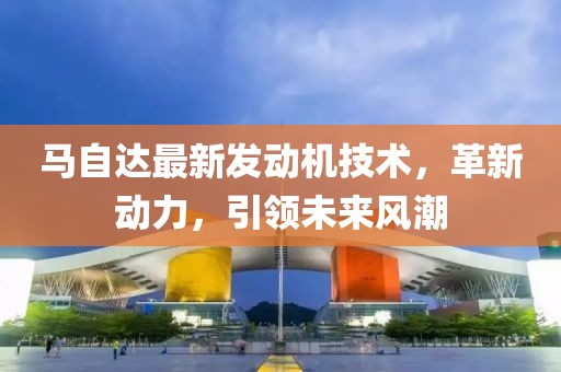 马自达最新发动机技术，革新动力，引领未来风潮