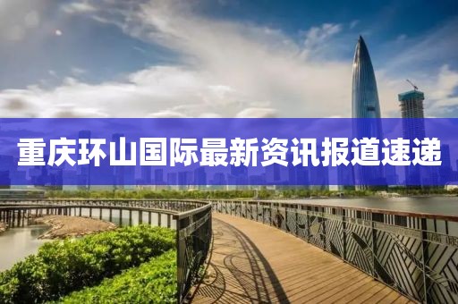 重庆环山国际最新资讯报道速递