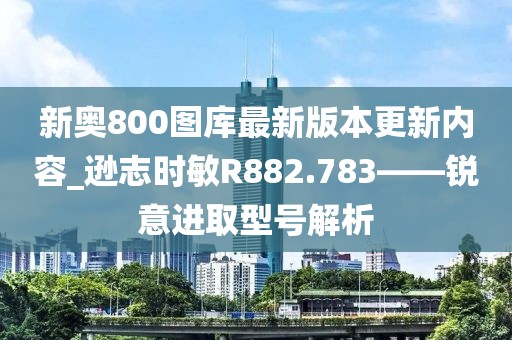 新奥800图库最新版本更新内容_逊志时敏R882.783——锐意进取型号解析