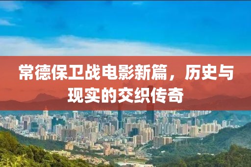 常德保卫战电影新篇，历史与现实的交织传奇