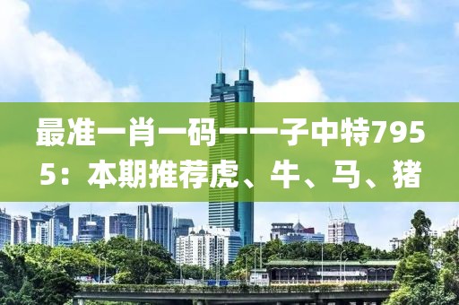 最准一肖一码一一子中特7955：本期推荐虎、牛、马、猪