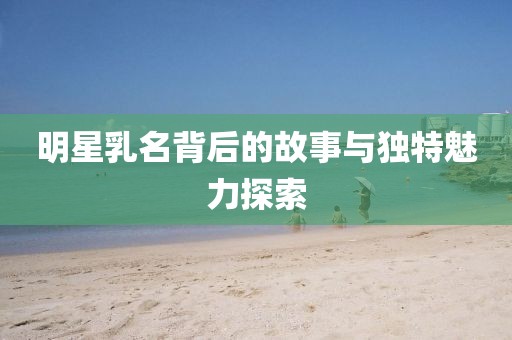 明星乳名背后的故事与独特魅力探索