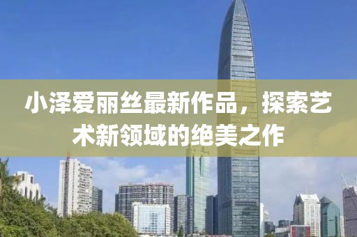 小泽爱丽丝最新作品，探索艺术新领域的绝美之作