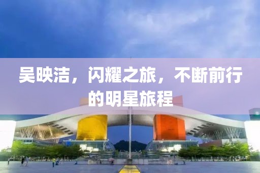 吴映洁，闪耀之旅，不断前行的明星旅程