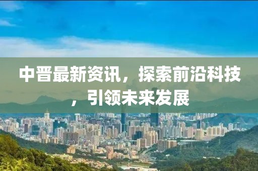 中晋最新资讯，探索前沿科技，引领未来发展