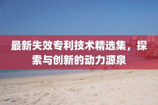 最新失效专利技术精选集，探索与创新的动力源泉