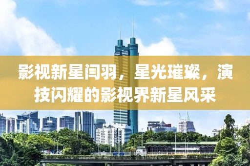 影视新星闫羽，星光璀璨，演技闪耀的影视界新星风采