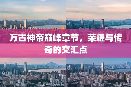 万古神帝巅峰章节，荣耀与传奇的交汇点