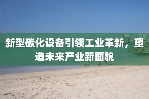 新型碳化设备引领工业革新，塑造未来产业新面貌