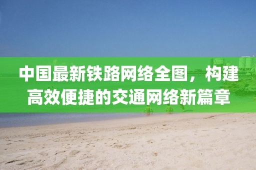 中国最新铁路网络全图，构建高效便捷的交通网络新篇章