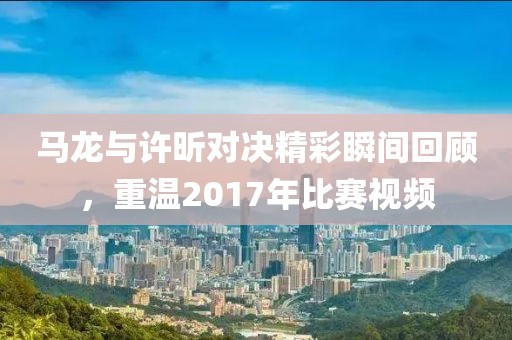 马龙与许昕对决精彩瞬间回顾，重温2017年比赛视频