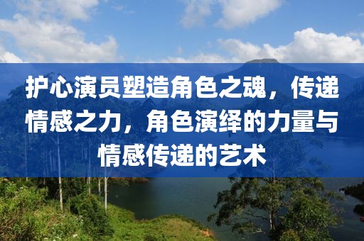 护心演员塑造角色之魂，传递情感之力，角色演绎的力量与情感传递的艺术
