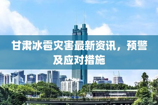甘肃冰雹灾害最新资讯，预警及应对措施