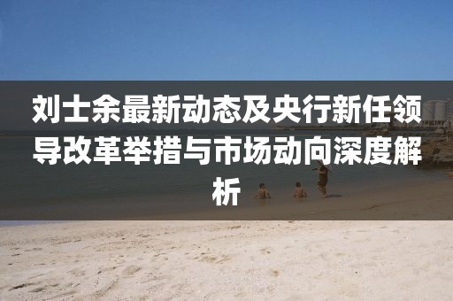刘士余最新动态及央行新任领导改革举措与市场动向深度解析