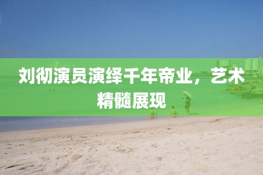 刘彻演员演绎千年帝业，艺术精髓展现