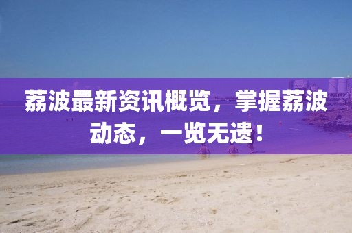荔波最新资讯概览，掌握荔波动态，一览无遗！