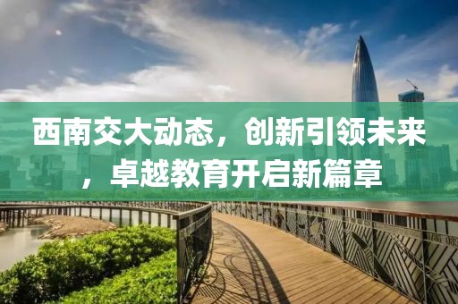 西南交大动态，创新引领未来，卓越教育开启新篇章