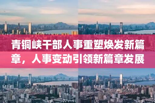 青铜峡干部人事重塑焕发新篇章，人事变动引领新篇章发展