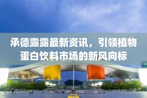 承德露露最新资讯，引领植物蛋白饮料市场的新风向标