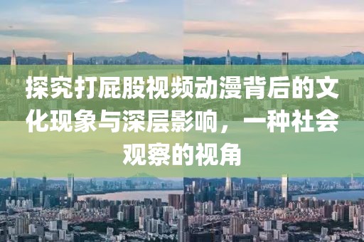 探究打屁股视频动漫背后的文化现象与深层影响，一种社会观察的视角