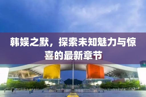 韩娱之默，探索未知魅力与惊喜的最新章节