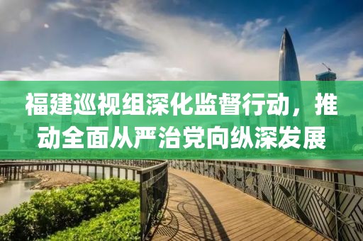 福建巡视组深化监督行动，推动全面从严治党向纵深发展