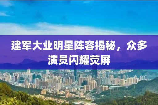 建军大业明星阵容揭秘，众多演员闪耀荧屏