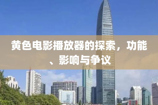 黄色电影播放器的探索，功能、影响与争议