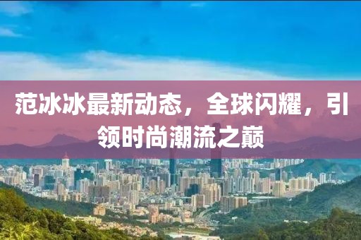 范冰冰最新动态，全球闪耀，引领时尚潮流之巅
