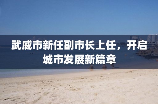 武威市新任副市长上任，开启城市发展新篇章