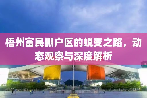 梧州富民棚户区的蜕变之路，动态观察与深度解析