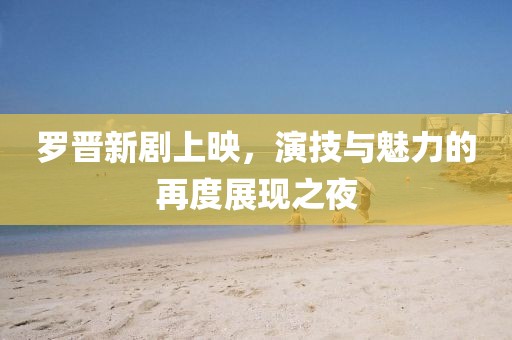 罗晋新剧上映，演技与魅力的再度展现之夜
