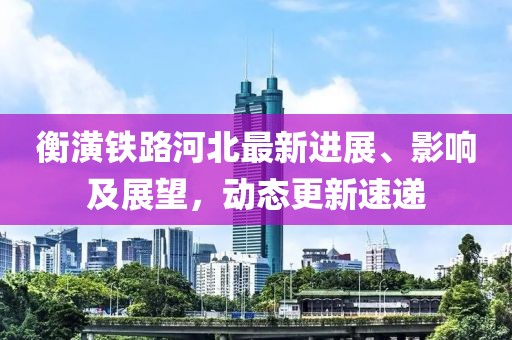 衡潢铁路河北最新进展、影响及展望，动态更新速递