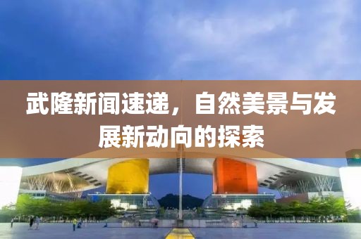 武隆新闻速递，自然美景与发展新动向的探索