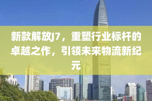 新款解放J7，重塑行业标杆的卓越之作，引领未来物流新纪元