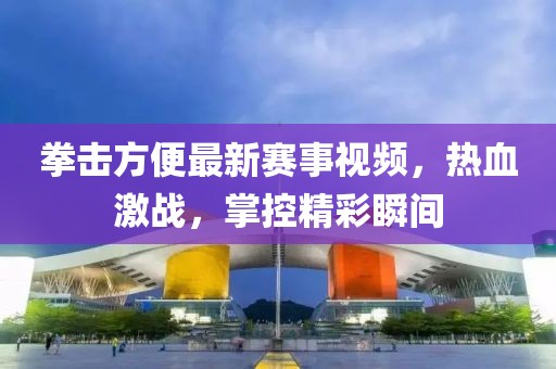 拳击方便最新赛事视频，热血激战，掌控精彩瞬间