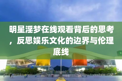 明星淫梦在线观看背后的思考，反思娱乐文化的边界与伦理底线