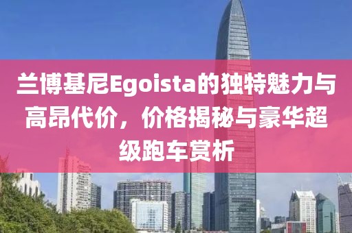 兰博基尼Egoista的独特魅力与高昂代价，价格揭秘与豪华超级跑车赏析
