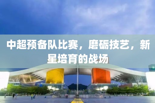 中超预备队比赛，磨砺技艺，新星培育的战场