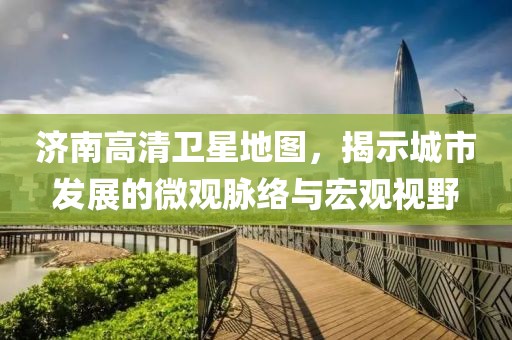 济南高清卫星地图，揭示城市发展的微观脉络与宏观视野
