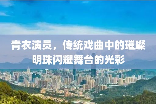 青衣演员，传统戏曲中的璀璨明珠闪耀舞台的光彩