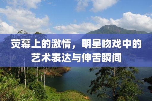 荧幕上的激情，明星吻戏中的艺术表达与伸舌瞬间