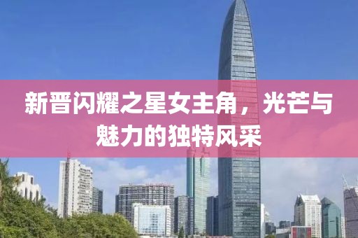 新晋闪耀之星女主角，光芒与魅力的独特风采