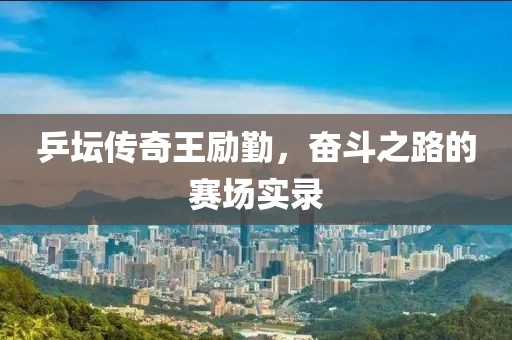 乒坛传奇王励勤，奋斗之路的赛场实录