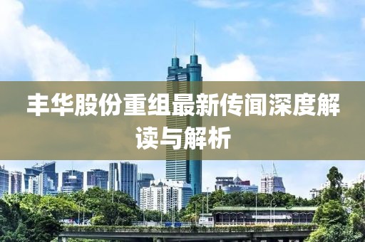 丰华股份重组最新传闻深度解读与解析