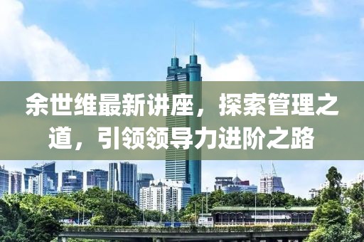 余世维最新讲座，探索管理之道，引领领导力进阶之路