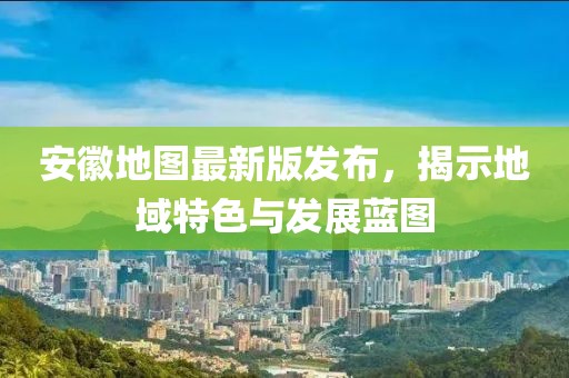 安徽地图最新版发布，揭示地域特色与发展蓝图