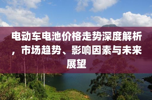 电动车电池价格走势深度解析，市场趋势、影响因素与未来展望