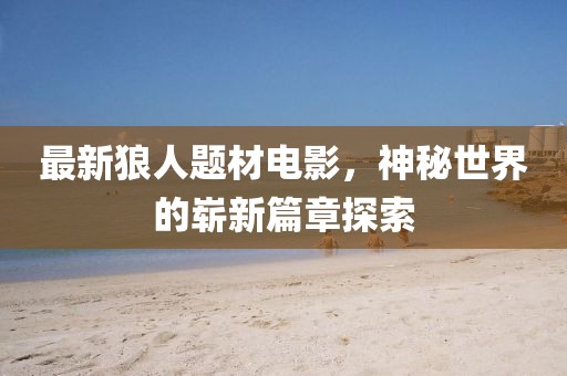 最新狼人题材电影，神秘世界的崭新篇章探索