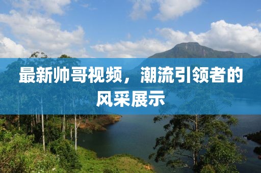 最新帅哥视频，潮流引领者的风采展示